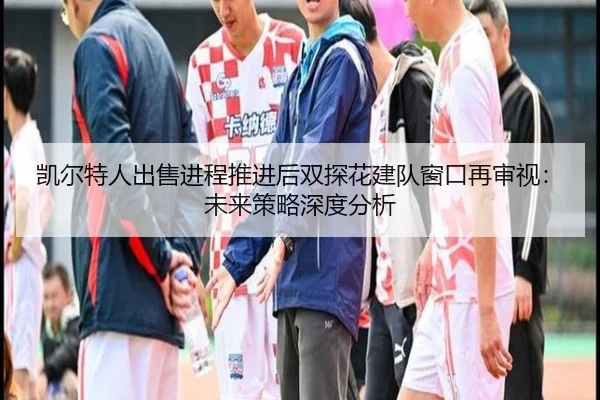 凯尔特人出售进程推进后双探花建队窗口再审视：未来策略深度分析